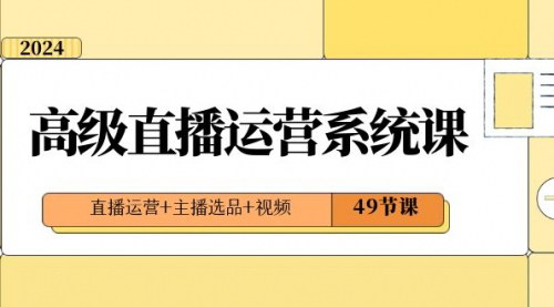 【2024高级直播运营系统课】全面掌握直播运营+主播选品+视频制作，49节课助你成为直播高手！