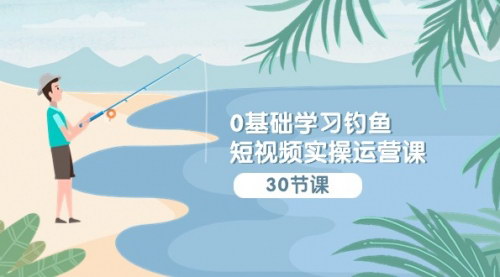 [支持免费下载]【0基础钓鱼短视频实操运营课】：从认知到运营，全面掌握抖音钓鱼短视频制作