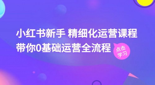 [支持免费下载]小红书新手精细化运营课程：0基础运营全流程（41节视频课）