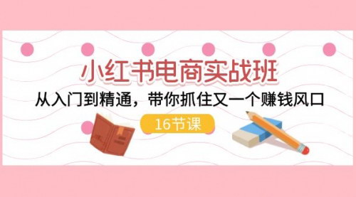 [支持免费下载]小红书电商实战班：从入门到精通，抓住赚钱风口，打造全方位电商逻辑