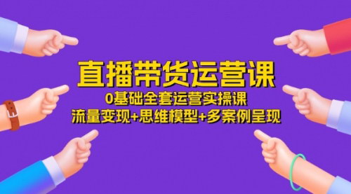 [支持免费下载]直播带货运营课：0基础全套运营实操课，流量变现+思维模型+多案例呈现