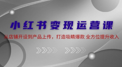 [支持免费下载]小红书变现运营课：从店铺开设到产品上传，打造吸睛爆款，全方位提升收入