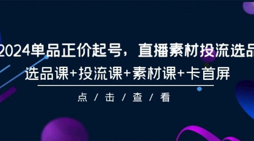 [支持免费下载]【2024单品正价起号】直播素材投流选品，101节课程全面解析