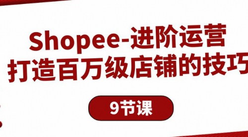 [支持免费下载]【Shopee进阶运营】打造百万级店铺的技巧，9节课全解析