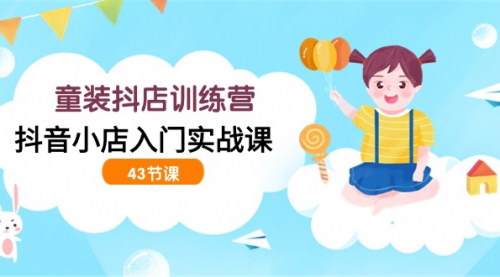 [支持免费下载]【童装抖店训练营】：抖音小店入门实战课，43节课全面解析