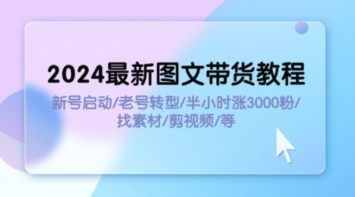 [支持免费下载]《2024最新图文带货教程：新号启动/老号转型/半小时涨3000粉/找素材/剪辑》