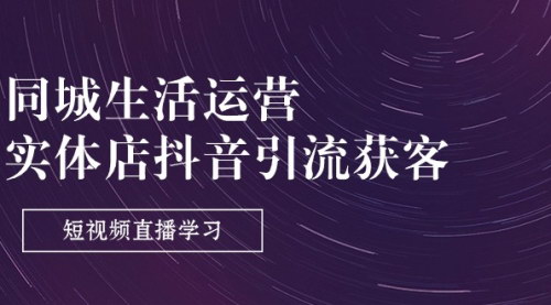 [支持免费下载]【同城生活运营-实体店抖音引流获客】短视频直播学习课程，提升实体店流量与转化