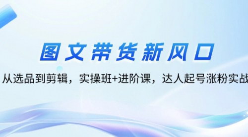 [支持免费下载]图文带货新风口：从选品到剪辑，实操班+进阶课，达人起号涨粉实战