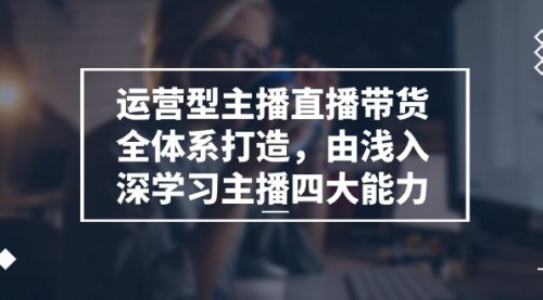 [支持免费下载]【运营型主播直播带货全体系打造】由浅入深学习主播四大能力