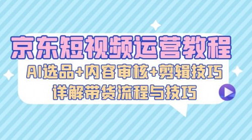 [支持免费下载]【京东短视频带货实操教程】AI选品+内容审核+剪辑技巧，详解带货流程与技巧