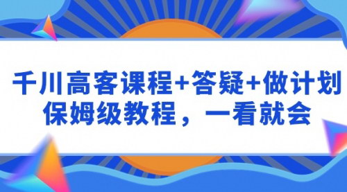 [支持免费下载]【千川高客课程+答疑+做计划】：保姆级教程，一看就会