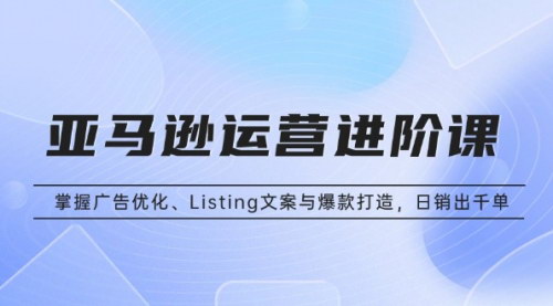 [支持免费下载]亚马逊运营进阶课：掌握广告优化、Listing文案与爆款打造，日销出千单
