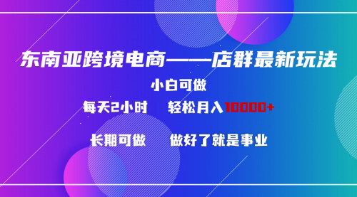 [支持免费下载]【东南亚跨境电商店群新玩法：小白每天两小时，轻松月入10000+】