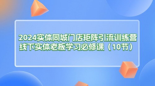 [支持免费下载]《2024实体同城门店矩阵引流训练营：线下老板的转型必修课》