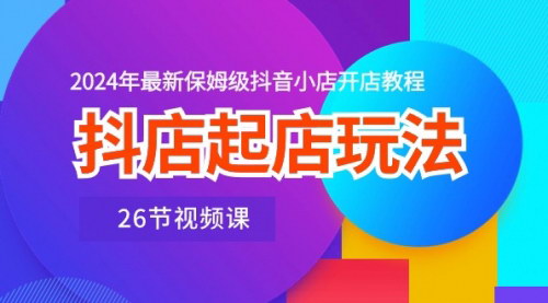 [支持免费下载]【2024年抖音小店开店教程】抖店起店玩法，26节视频课保姆级教学