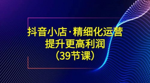 [支持免费下载]【抖音小店精细化运营】39节课带你提升利润，揭秘爆款选品与流量放大