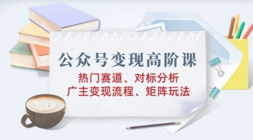 [支持免费下载]【公众号变现高阶课】热门赛道、对标分析、广告主变现流程、矩阵玩法