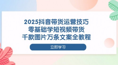[支持免费下载]2025年抖音短视频带货运营全攻略：零基础入门到精通，千款图片万条文案实战教程