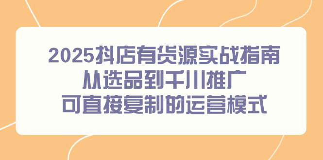 [支持免费下载]【2025年最新】抖店有货源实战指南，从选品到千川推广，可直接复制的运营模式