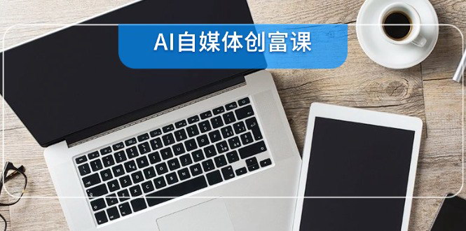 [支持免费下载]【AI自媒体创富课】零基础22项技能速成，从账号准备到直播带货
