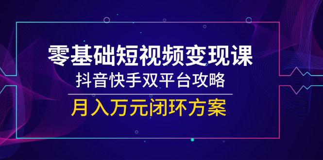 [支持免费下载]【2025年最新】零基础短视频变现课，抖音快手双平台攻略，月入万元闭环方案