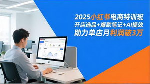 [支持免费下载]2025小红书电商特训营：开店选品+AI提效，单店月利破3万实操指南