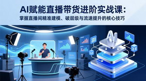 [支持免费下载]AI赋能直播带货进阶实战课：精准建模+破层级+流速提升，解锁高转化直播密码
