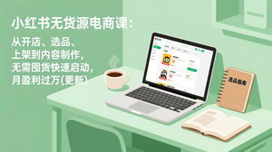 [支持免费下载]小红书无货源电商课（更新）：零库存零囤货，从开店到月入过万全链路