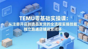 [支持免费下载]TEMU零基础实操课：从注册开店到选品发货，独立跑通跨境运营闭环